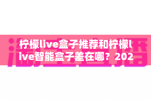 柠檬live盒子推荐和柠檬live智能盒子差在哪？2025年最全选购指南帮你一次看懂
