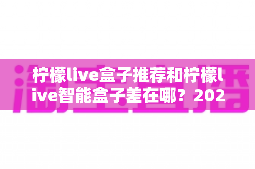 柠檬live盒子推荐和柠檬live智能盒子差在哪？2025年最全选购指南帮你一次看懂