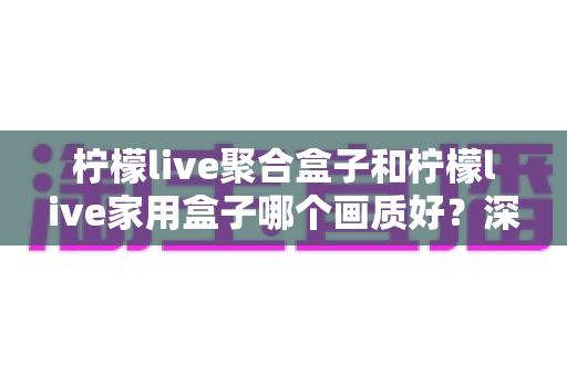 柠檬live聚合盒子和柠檬live家用盒子哪个画质好?深度对比测评与选购指南 柠檬live聚合盒子和柠檬live家用盒子哪个画质好?深度对比测评与选购指南