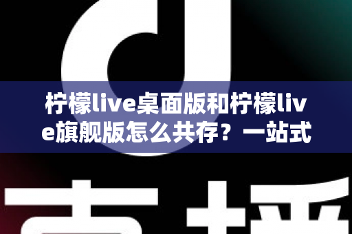 柠檬live桌面版和柠檬live旗舰版怎么共存?一站式双版本安装使用全攻略 柠檬live桌面版和柠檬live旗舰版怎么共存?一站式双版本安装使用全攻略