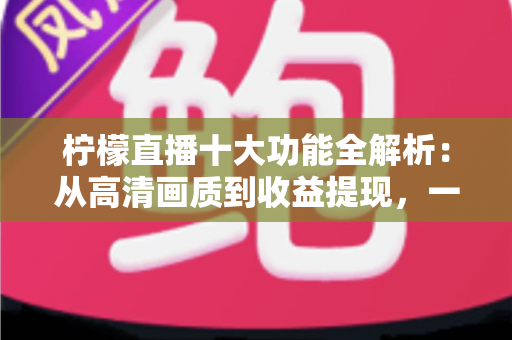 柠檬直播十大功能全解析：从高清画质到收益提现，一文读懂这款热门直播应用的核心亮点