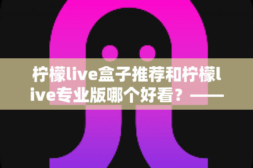 柠檬live盒子推荐和柠檬live专业版哪个好看？——全方位深度对比评测指南