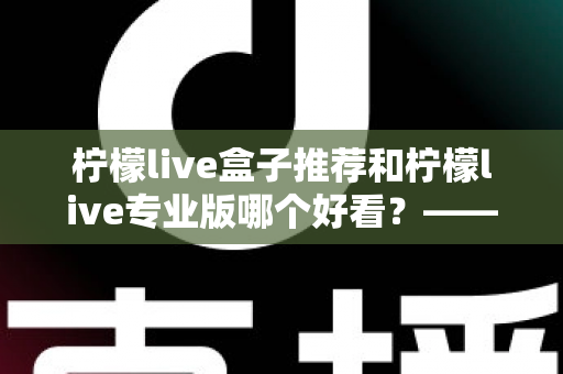 柠檬live盒子推荐和柠檬live专业版哪个好看？——全方位深度对比评测指南