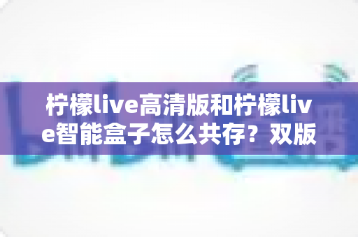 柠檬live高清版和柠檬live智能盒子怎么共存？双版本安装配置与优化全攻略