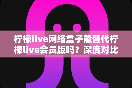 柠檬live网络盒子能替代柠檬live会员版吗？深度对比分析与实用选购指南