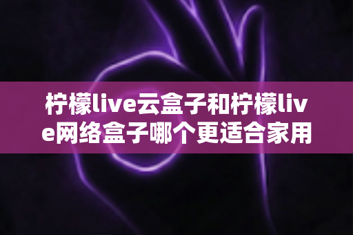 柠檬live云盒子和柠檬live网络盒子哪个更适合家用?一文看懂两款家庭电视盒子的真实差异 柠檬live云盒子和柠檬live网络盒子哪个更适合家用?一文看懂两款家庭电视盒子的真实差异