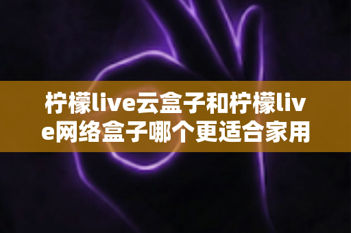 柠檬live云盒子和柠檬live网络盒子哪个更适合家用?一文看懂两款家庭电视盒子的真实差异 柠檬live云盒子和柠檬live网络盒子哪个更适合家用?一文看懂两款家庭电视盒子的真实差异