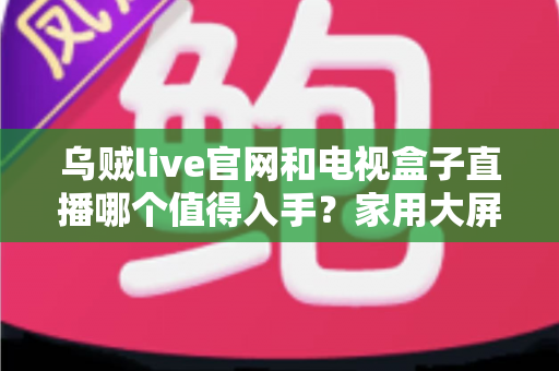 乌贼live官网和电视盒子直播哪个值得入手？家用大屏观影方案深度测评与实用选购指南