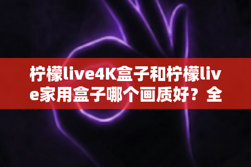 柠檬live4K盒子和柠檬live家用盒子哪个画质好？全面对比解析助你选购不踩坑
