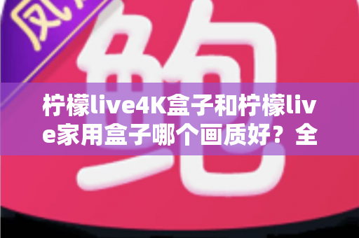 柠檬live4K盒子和柠檬live家用盒子哪个画质好？全面对比解析助你选购不踩坑