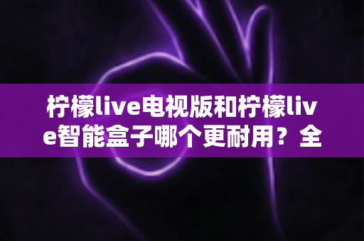 柠檬live电视版和柠檬live智能盒子哪个更耐用？全面对比分析帮你做出明智选择