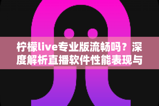 柠檬live专业版流畅吗？深度解析直播软件性能表现与优化全攻略