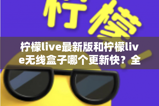 柠檬live最新版和柠檬live无线盒子哪个更新快？全面解析两大版本更新速度差异与选择指南