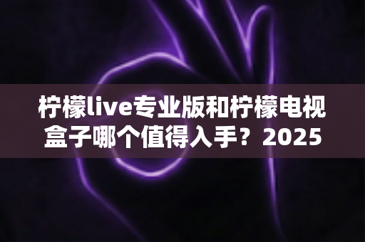 柠檬live专业版和柠檬电视盒子哪个值得入手?2025最新选购避坑指南全面解析 柠檬live专业版和柠檬电视盒子哪个值得入手?2025最新选购避坑指南全面解析