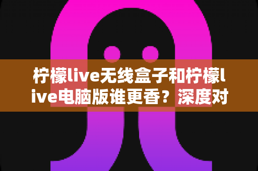 柠檬live无线盒子和柠檬live电脑版谁更香?深度对比评测帮你选对不选贵,看完再入手不踩坑 柠檬live无线盒子和柠檬live电脑版谁更香?深度对比评测帮你选对不选贵,看完再入手不踩坑