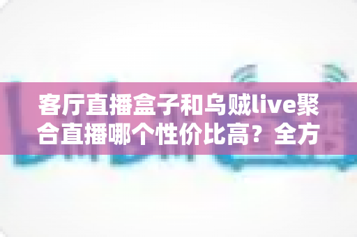 客厅直播盒子和乌贼live聚合直播哪个性价比高？全方位对比评测帮你选对不选贵