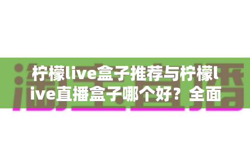 柠檬live盒子推荐与柠檬live直播盒子哪个好?全面深度对比解析,帮你选出最适合自己的家庭观影神器 柠檬live盒子推荐与柠檬live直播盒子哪个好?全面深度对比解析,帮你选出最适合自己的家庭观影神器