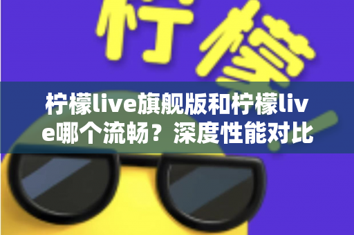 柠檬live旗舰版和柠檬live哪个流畅？深度性能对比与实用选择指南