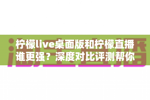 柠檬live桌面版和柠檬直播谁更强?深度对比评测帮你选出最适合的版本 柠檬live桌面版和柠檬直播谁更强?深度对比评测帮你选出最适合的版本