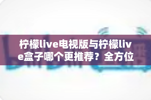 柠檬live电视版与柠檬live盒子哪个更推荐？全方位对比评测与选购指南