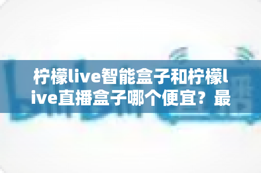 柠檬live智能盒子和柠檬live直播盒子哪个便宜？最新价格对比与高性价比选购指南