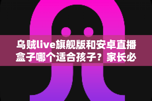 乌贼live旗舰版和安卓直播盒子哪个适合孩子？家长必看的选择指南与安全建议