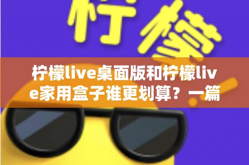 柠檬live桌面版和柠檬live家用盒子谁更划算?一篇看懂价格、体验与性价比的最全对比 柠檬live桌面版和柠檬live家用盒子谁更划算?一篇看懂价格、体验与性价比的最全对比