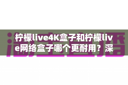 柠檬live4K盒子和柠檬live网络盒子哪个更耐用？深度对比解析与选购避坑指南