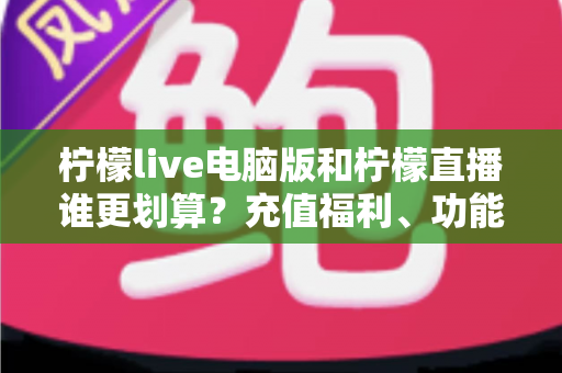 柠檬live电脑版和柠檬直播谁更划算？充值福利、功能体验全方位对比，帮你花得更值