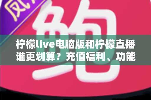 柠檬live电脑版和柠檬直播谁更划算？充值福利、功能体验全方位对比，帮你花得更值
