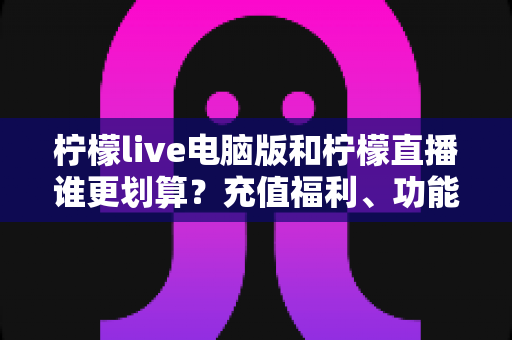 柠檬live电脑版和柠檬直播谁更划算？充值福利、功能体验全方位对比，帮你花得更值