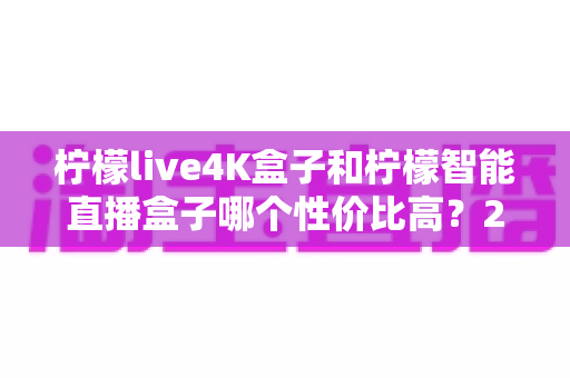 柠檬live4K盒子和柠檬智能直播盒子哪个性价比高？2025年深度对比测评帮你选对不踩坑