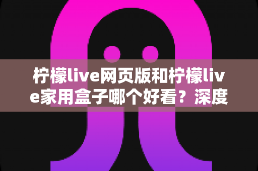 柠檬live网页版和柠檬live家用盒子哪个好看？深度对比评测帮你选出最佳观影方案