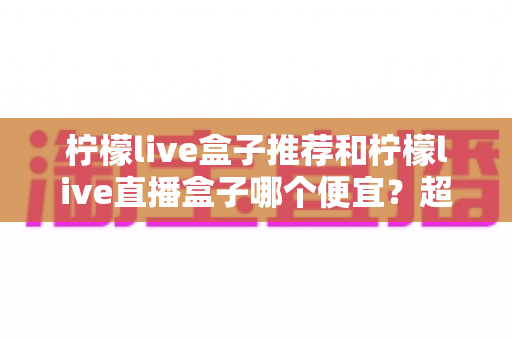 柠檬live盒子推荐和柠檬live直播盒子哪个便宜？超详细选购攻略与价格对比一网打尽