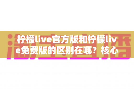 柠檬live官方版和柠檬live免费版的区别在哪?核心差异、选择指南与避坑要点全解析 柠檬live官方版和柠檬live免费版的区别在哪?核心差异、选择指南与避坑要点全解析