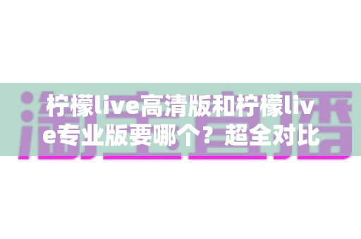 柠檬live高清版和柠檬live专业版要哪个？超全对比评测帮你一次选对不踩坑