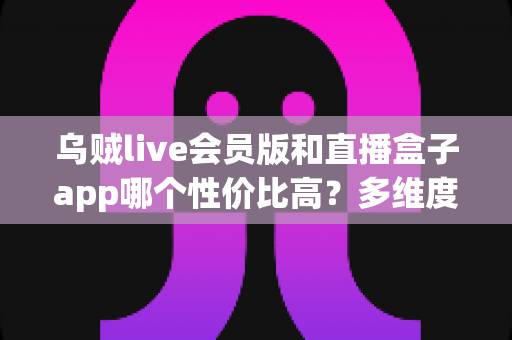 乌贼live会员版和直播盒子app哪个性价比高？多维度对比分析与理性避坑指南