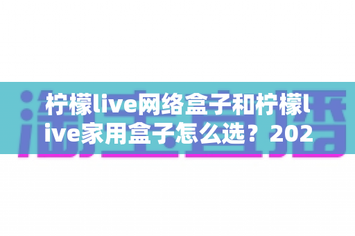 柠檬live网络盒子和柠檬live家用盒子怎么选?2024年最全选购指南助你一步到位 柠檬live网络盒子和柠檬live家用盒子怎么选?2024年最全选购指南助你一步到位