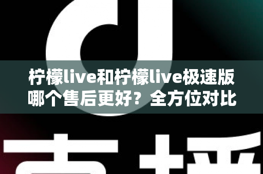 柠檬live和柠檬live极速版哪个售后更好?全方位对比分析帮你做出明智选择 柠檬live和柠檬live极速版哪个售后更好?全方位对比分析帮你做出明智选择