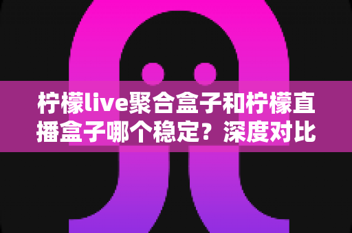 柠檬live聚合盒子和柠檬直播盒子哪个稳定？深度对比分析帮你选对直播工具