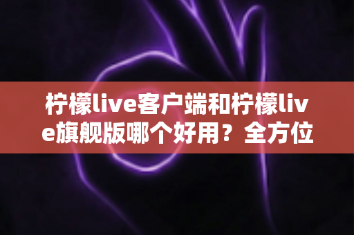 柠檬live客户端和柠檬live旗舰版哪个好用?全方位深度对比评测,帮你选对版本不踩坑 柠檬live客户端和柠檬live旗舰版哪个好用?全方位深度对比评测,帮你选对版本不踩坑