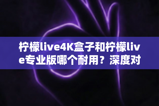 柠檬live4K盒子和柠檬live专业版哪个耐用？深度对比解析，帮你选对不踩坑