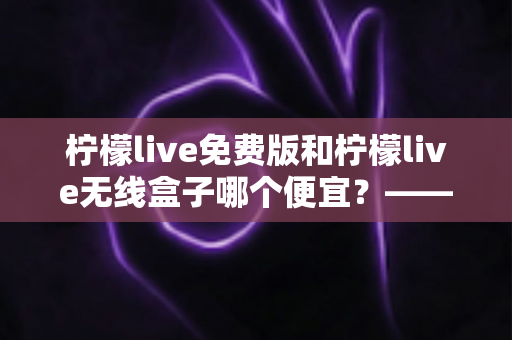 柠檬live免费版和柠檬live无线盒子哪个便宜?——最全价格对比与省钱选购指南 柠檬live免费版和柠檬live无线盒子哪个便宜?——最全价格对比与省钱选购指南
