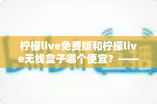 柠檬live免费版和柠檬live无线盒子哪个便宜？——最全价格对比与省钱选购指南