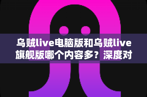乌贼live电脑版和乌贼live旗舰版哪个内容多?深度对比解析助你选出最佳版本 乌贼live电脑版和乌贼live旗舰版哪个内容多?深度对比解析助你选出最佳版本