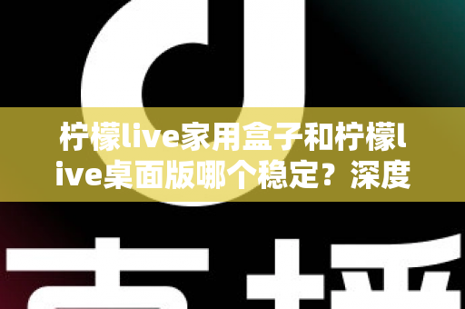 柠檬live家用盒子和柠檬live桌面版哪个稳定？深度对比分析与实用选购指南