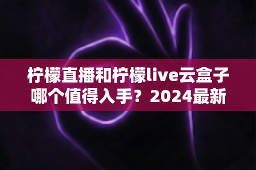 柠檬直播和柠檬live云盒子哪个值得入手？2024最新全面对比测评帮你选出最适合自己的那一款