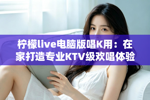 柠檬live电脑版唱K用:在家打造专业KTV级欢唱体验的完整指南 柠檬live电脑版唱K用:在家打造专业KTV级欢唱体验的完整指南