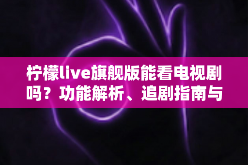 柠檬live旗舰版能看电视剧吗?功能解析、追剧指南与安全使用全攻略 柠檬live旗舰版能看电视剧吗?功能解析、追剧指南与安全使用全攻略