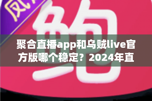 聚合直播app和乌贼live官方版哪个稳定？2024年直播软件稳定性深度测评指南